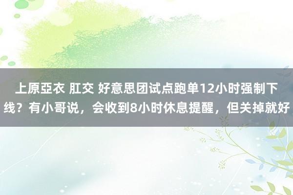 上原亞衣 肛交 好意思团试点跑单12小时强制下线？有小哥说，会收到8小时休息提醒，但关掉就好