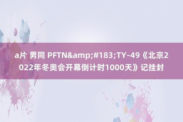 a片 男同 PFTN&#183;TY-49《北京2022年冬奥会开幕倒计时1000天》记挂封