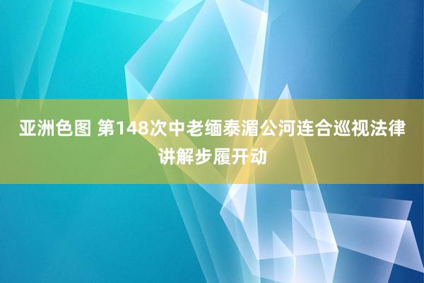 亚洲色图 第148次中老缅泰湄公河连合巡视法律讲解步履开动