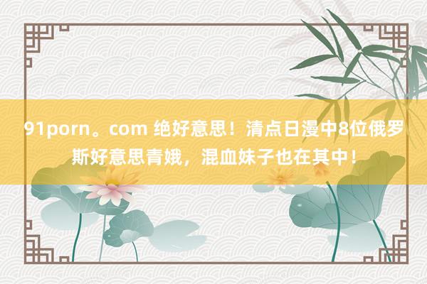 91porn。com 绝好意思！清点日漫中8位俄罗斯好意思青娥，混血妹子也在其中！