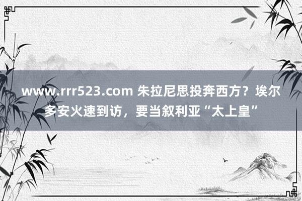 www.rrr523.com 朱拉尼思投奔西方？埃尔多安火速到访，要当叙利亚“太上皇”