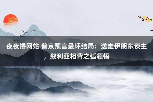 夜夜撸网站 普京预言最坏结局：送走伊朗东谈主，叙利亚相背之弧领悟