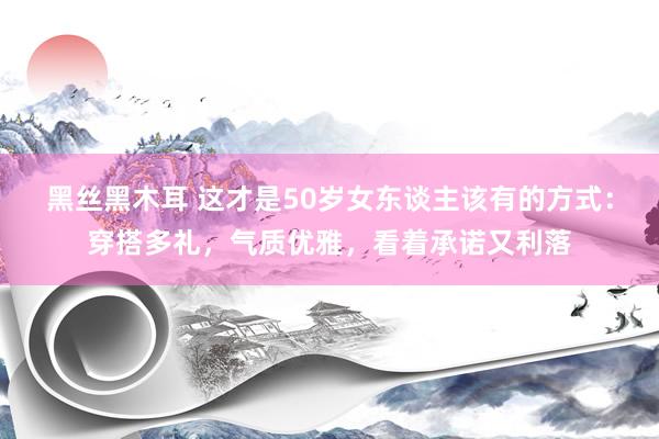 黑丝黑木耳 这才是50岁女东谈主该有的方式：穿搭多礼，气质优雅，看着承诺又利落