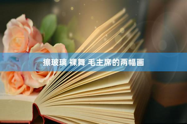 擦玻璃 裸舞 毛主席的两幅画