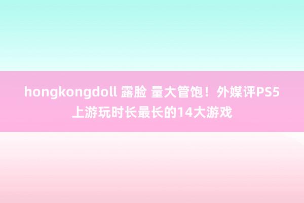 hongkongdoll 露脸 量大管饱！外媒评PS5上游玩时长最长的14大游戏