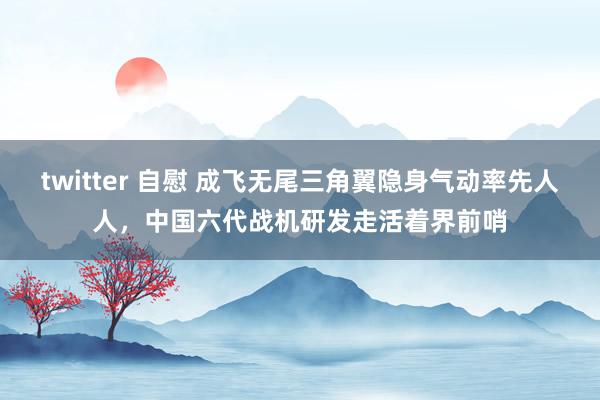 twitter 自慰 成飞无尾三角翼隐身气动率先人人，中国六代战机研发走活着界前哨
