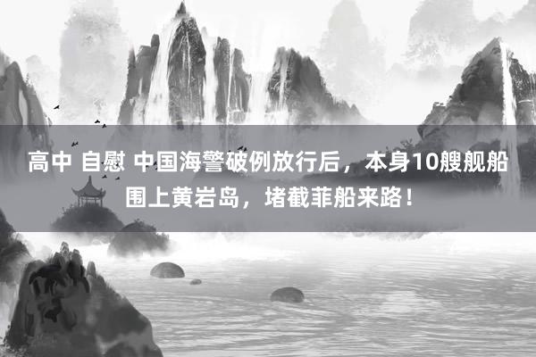 高中 自慰 中国海警破例放行后，本身10艘舰船围上黄岩岛，堵截菲船来路！