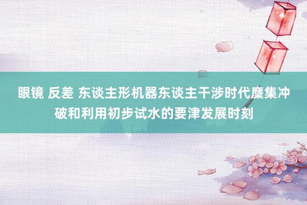 眼镜 反差 东谈主形机器东谈主干涉时代麇集冲破和利用初步试水的要津发展时刻