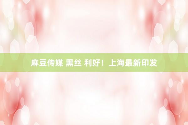 麻豆传媒 黑丝 利好！上海最新印发