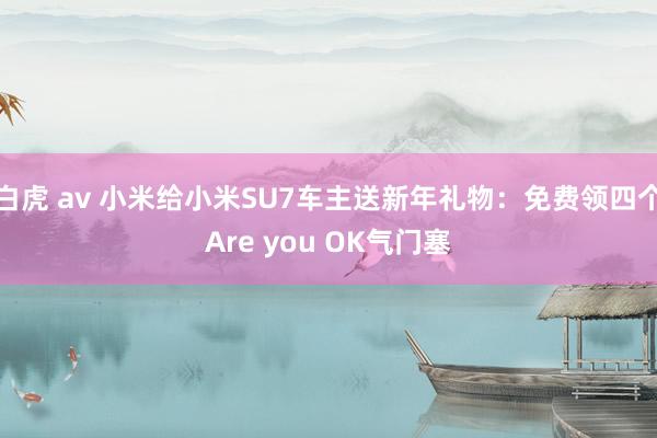 白虎 av 小米给小米SU7车主送新年礼物：免费领四个Are you OK气门塞