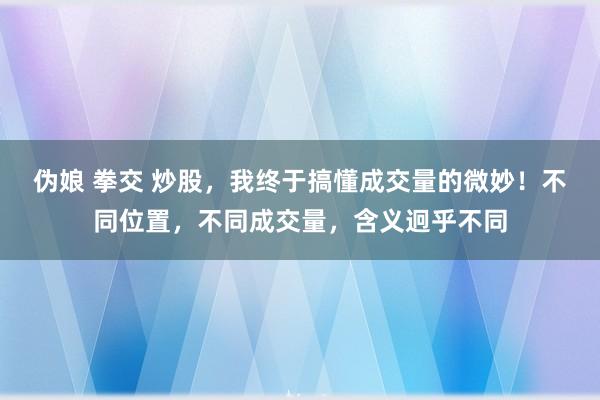 伪娘 拳交 炒股，我终于搞懂成交量的微妙！不同位置，不同成交量，含义迥乎不同