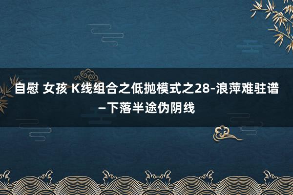 自慰 女孩 K线组合之低抛模式之28-浪萍难驻谱—下落半途伪阴线