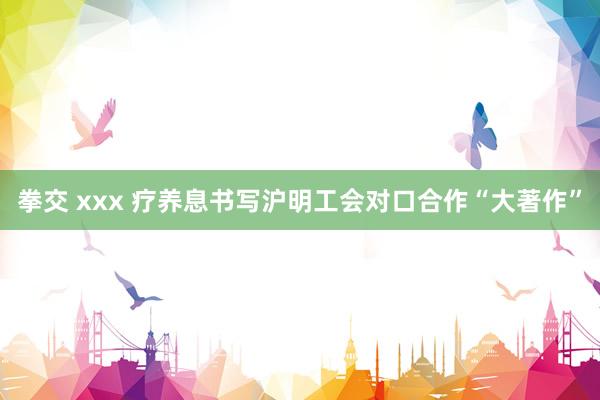 拳交 xxx 疗养息书写沪明工会对口合作“大著作”