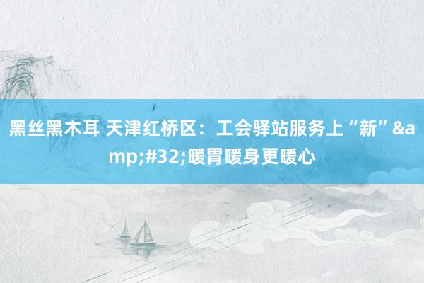 黑丝黑木耳 天津红桥区：工会驿站服务上“新”&#32;暖胃暖身更暖心