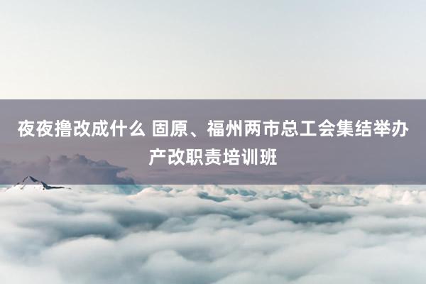 夜夜撸改成什么 固原、福州两市总工会集结举办产改职责培训班