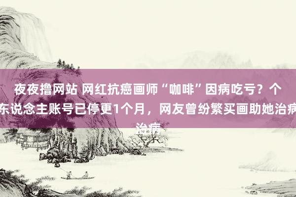 夜夜撸网站 网红抗癌画师“咖啡”因病吃亏？个东说念主账号已停更1个月，网友曾纷繁买画助她治病