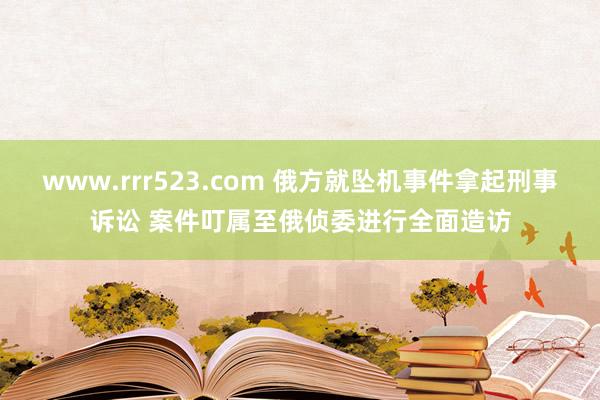 www.rrr523.com 俄方就坠机事件拿起刑事诉讼 案件叮属至俄侦委进行全面造访