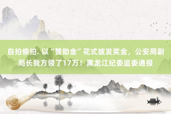 自拍偷拍. 以“赞助金”花式披发奖金，公安局副局长我方领了17万！黑龙江纪委监委通报