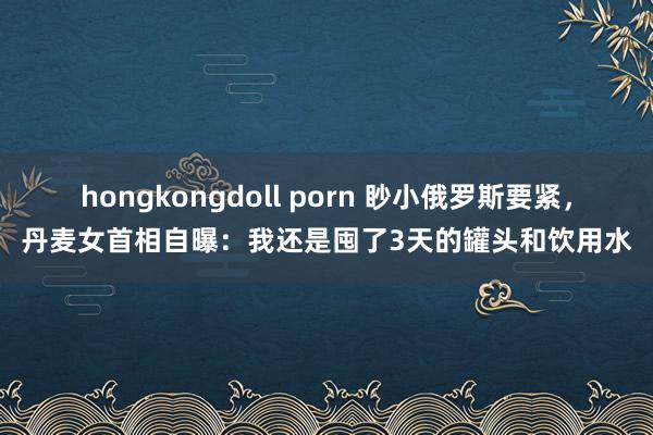hongkongdoll porn 眇小俄罗斯要紧，丹麦女首相自曝：我还是囤了3天的罐头和饮用水