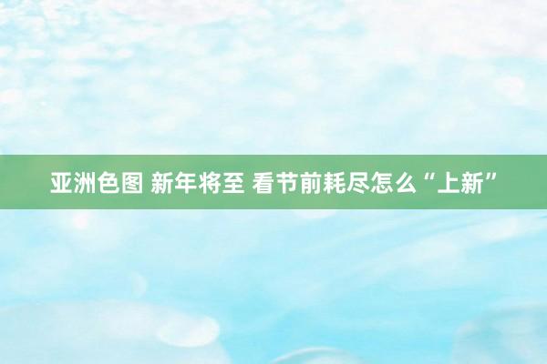 亚洲色图 新年将至 看节前耗尽怎么“上新”