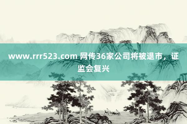 www.rrr523.com 网传36家公司将被退市，证监会复兴
