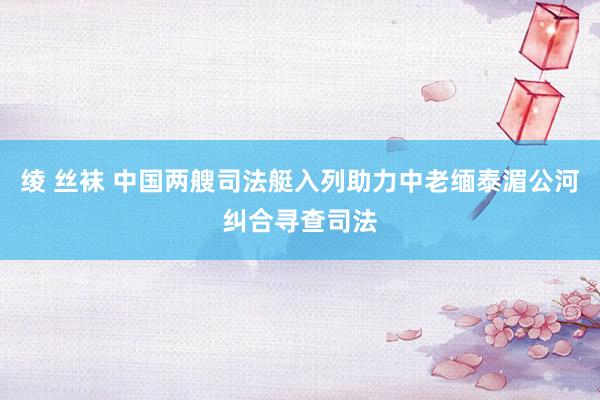 绫 丝袜 中国两艘司法艇入列助力中老缅泰湄公河纠合寻查司法