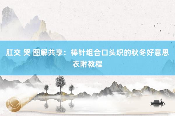肛交 哭 图解共享：棒针组合口头织的秋冬好意思衣附教程