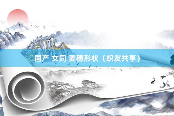 国产 女同 麦穗形状（织友共享）