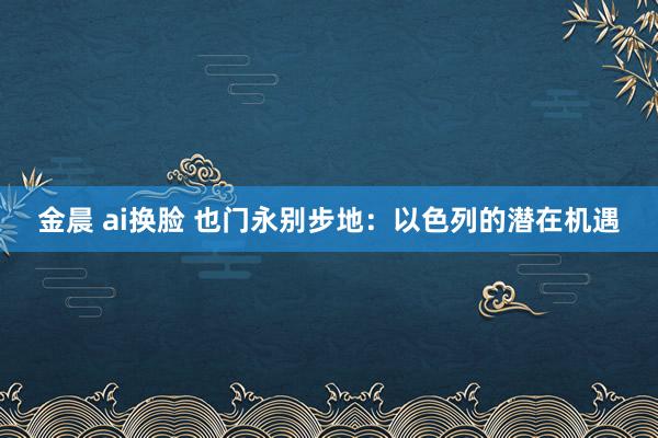 金晨 ai换脸 也门永别步地：以色列的潜在机遇