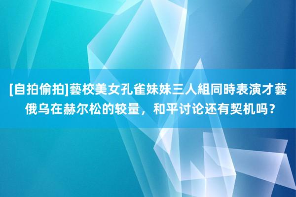 [自拍偷拍]藝校美女孔雀妹妹三人組同時表演才藝 俄乌在赫尔松的较量，和平讨论还有契机吗？