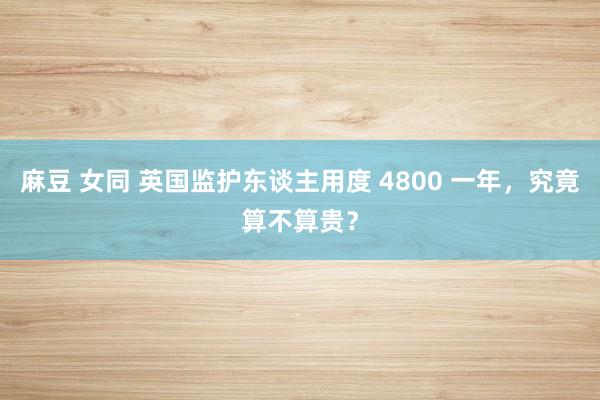 麻豆 女同 英国监护东谈主用度 4800 一年，究竟算不算贵？
