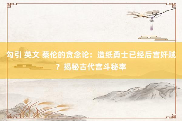 勾引 英文 蔡伦的贪念论：造纸勇士已经后宫奸贼？揭秘古代宫斗秘率