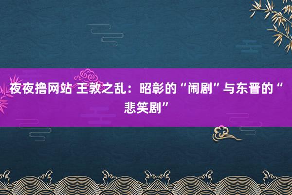 夜夜撸网站 王敦之乱：昭彰的“闹剧”与东晋的“悲笑剧”