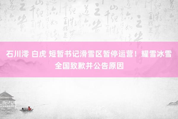 石川澪 白虎 短暂书记滑雪区暂停运营！耀雪冰雪全国致歉并公告原因