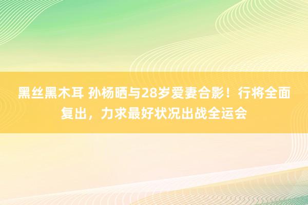 黑丝黑木耳 孙杨晒与28岁爱妻合影！行将全面复出，力求最好状况出战全运会