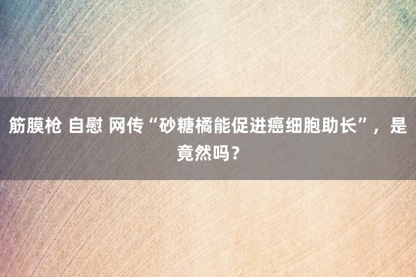 筋膜枪 自慰 网传“砂糖橘能促进癌细胞助长”，是竟然吗？