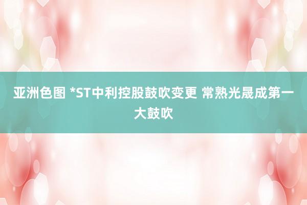 亚洲色图 *ST中利控股鼓吹变更 常熟光晟成第一大鼓吹
