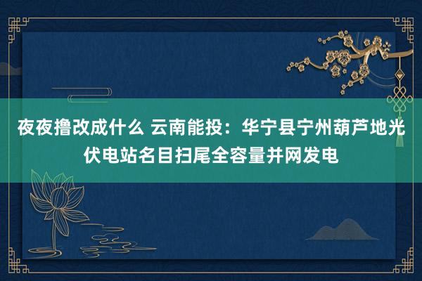夜夜撸改成什么 云南能投：华宁县宁州葫芦地光伏电站名目扫尾全容量并网发电