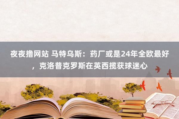 夜夜撸网站 马特乌斯：药厂或是24年全欧最好，克洛普克罗斯在英西揽获球迷心