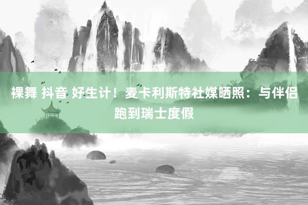 裸舞 抖音 好生计！麦卡利斯特社媒晒照：与伴侣跑到瑞士度假