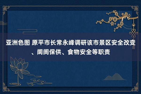 亚洲色图 原平市长常永峰调研该市景区安全改变、阛阓保供、食物安全等职责