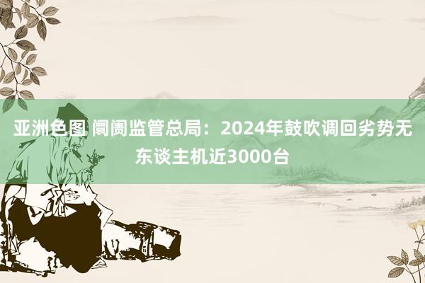 亚洲色图 阛阓监管总局：2024年鼓吹调回劣势无东谈主机近3000台