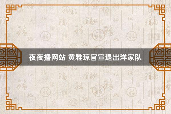 夜夜撸网站 黄雅琼官宣退出洋家队