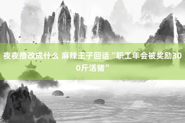 夜夜撸改成什么 麻辣王子回话“职工年会被奖励300斤活猪”
