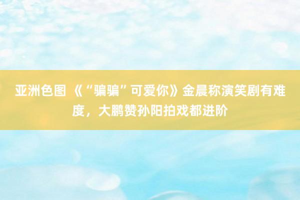 亚洲色图 《“骗骗”可爱你》金晨称演笑剧有难度，大鹏赞孙阳拍戏都进阶