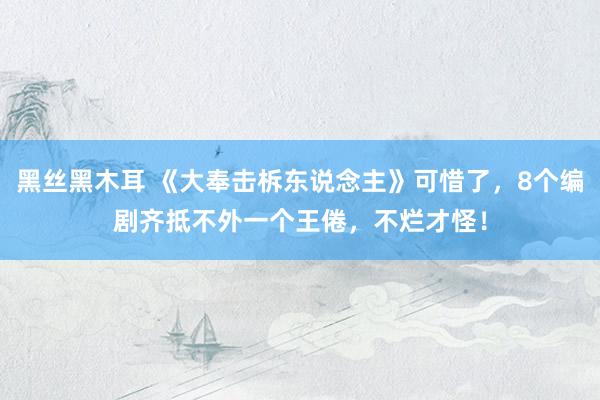 黑丝黑木耳 《大奉击柝东说念主》可惜了，8个编剧齐抵不外一个王倦，不烂才怪！