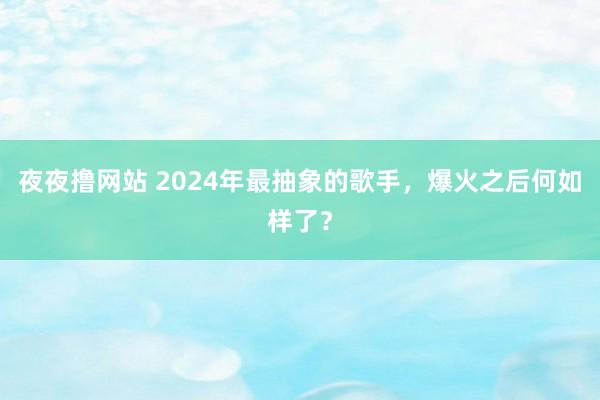 夜夜撸网站 2024年最抽象的歌手，爆火之后何如样了？