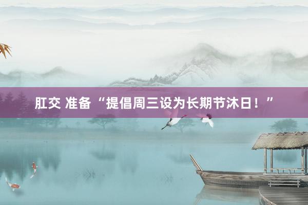 肛交 准备 “提倡周三设为长期节沐日！”