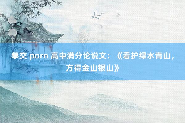拳交 porn 高中满分论说文：《看护绿水青山，方得金山银山》