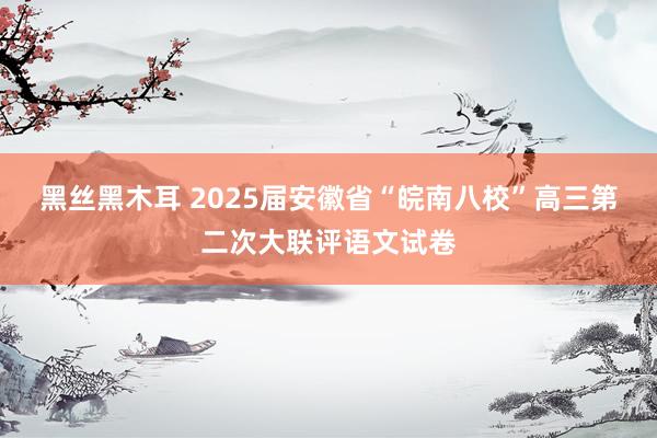 黑丝黑木耳 2025届安徽省“皖南八校”高三第二次大联评语文试卷